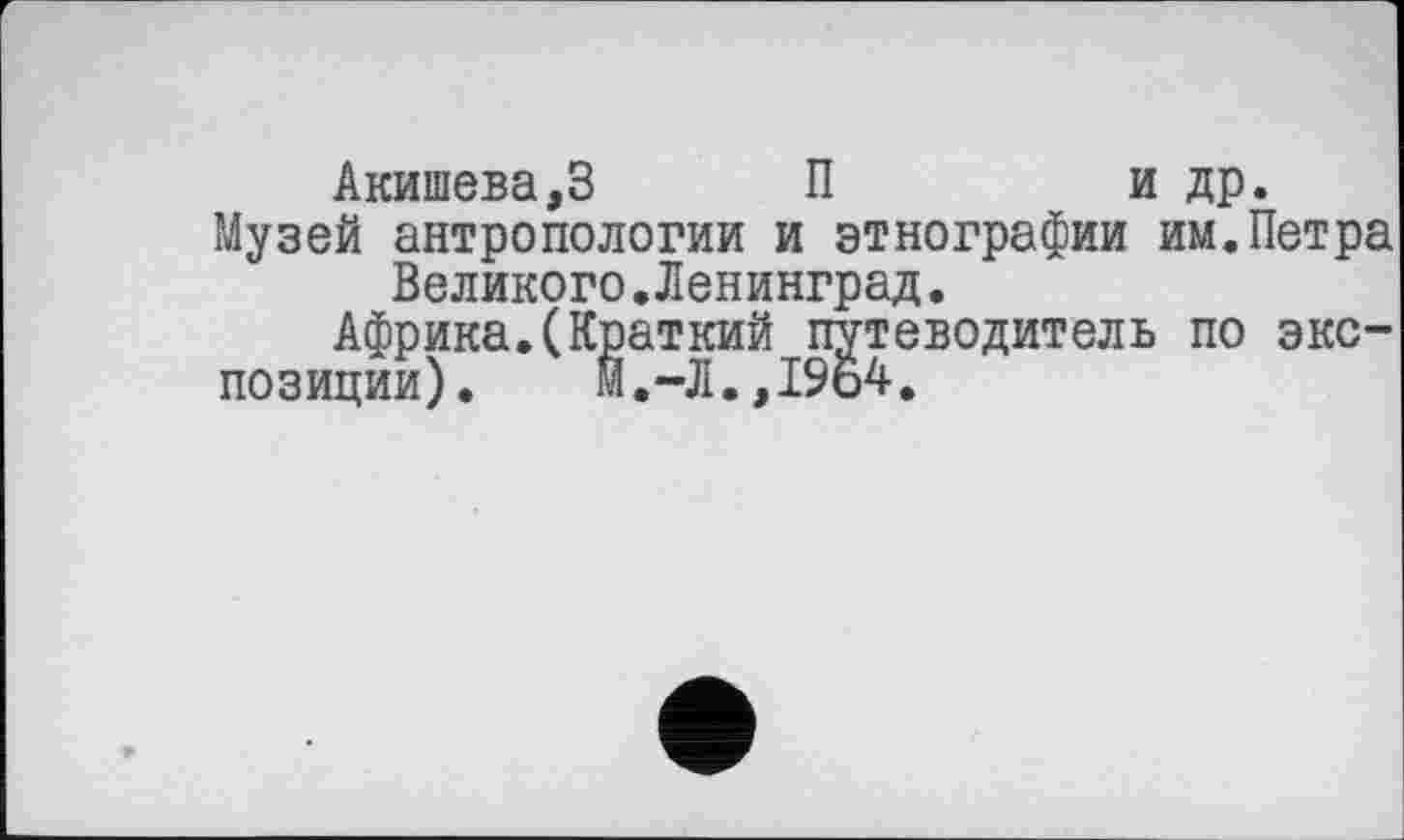 ﻿Акишева,З	П	и др.
Музей антропологии и этнографии им.Петра Великого.Ленинград.
Африка.(Краткий путеводитель по экс-
позиции). М.-Л.,19о4.